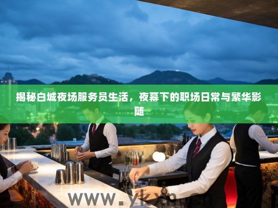揭秘白城夜场服务员生活，夜幕下的职场日常与繁华影随