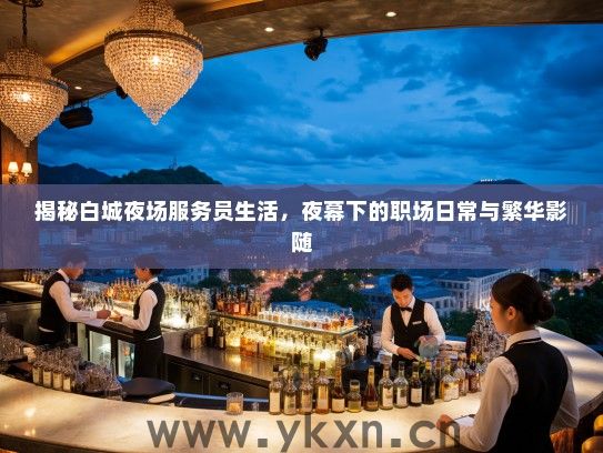 揭秘白城夜场服务员生活，夜幕下的职场日常与繁华影随